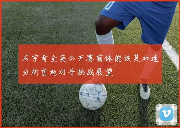 石宇奇全英公开赛前体能恢复加速分析首轮对手挑战展望