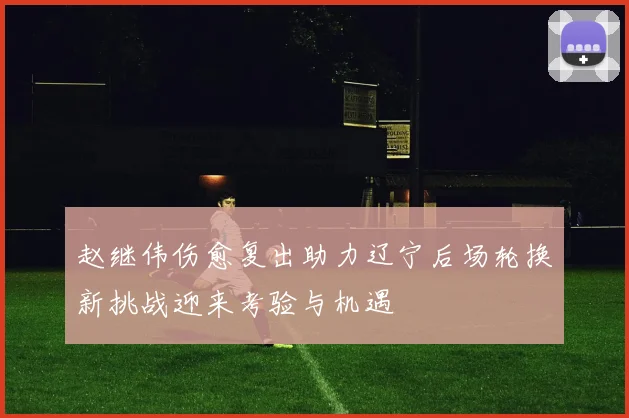 赵继伟伤愈复出助力辽宁后场轮换新挑战迎来考验与机遇