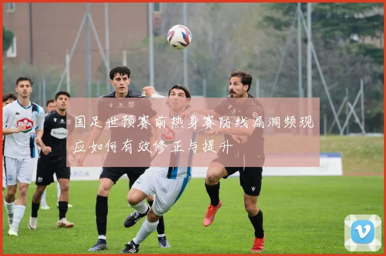 国足世预赛前热身赛防线漏洞频现应如何有效修正与提升