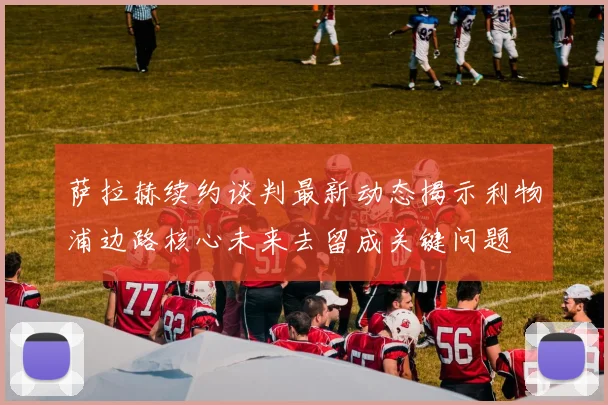 萨拉赫续约谈判最新动态揭示利物浦边路核心未来去留成关键问题