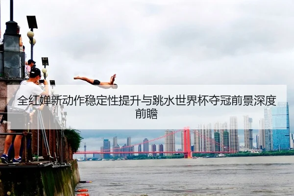 全红婵新动作稳定性提升与跳水世界杯夺冠前景深度前瞻