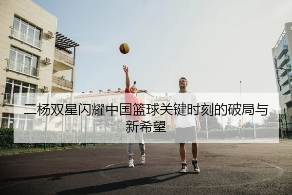 二杨双星闪耀中国篮球关键时刻的破局与新希望